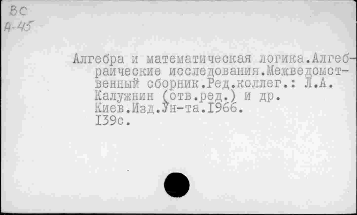 ﻿вс
Алгебра и математическая логика.Алгебраические исследования.Межведомственный сборник.Ред.коллег.: Л.А. Калужнин (отв.ред.) и др.
Киев.Изд.Ун-та.1966.
139с.